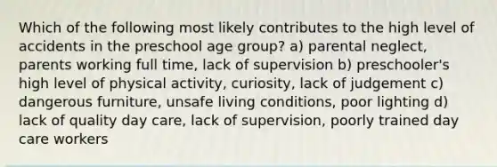 Which of the following most likely contributes to the high level of accidents in the preschool age group? a) parental neglect, parents working full time, lack of supervision b) preschooler's high level of physical activity, curiosity, lack of judgement c) dangerous furniture, unsafe living conditions, poor lighting d) lack of quality day care, lack of supervision, poorly trained day care workers