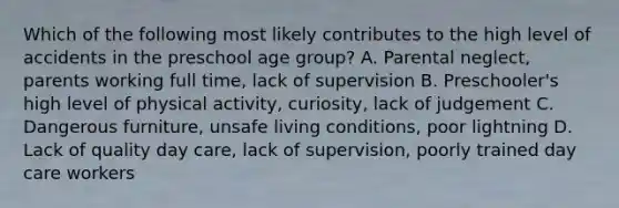 Which of the following most likely contributes to the high level of accidents in the preschool age group? A. Parental neglect, parents working full time, lack of supervision B. Preschooler's high level of physical activity, curiosity, lack of judgement C. Dangerous furniture, unsafe living conditions, poor lightning D. Lack of quality day care, lack of supervision, poorly trained day care workers