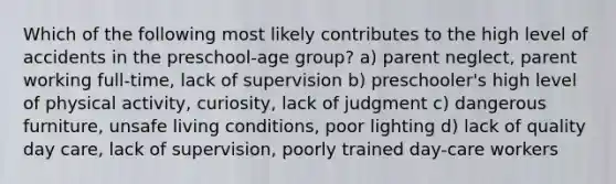 Which of the following most likely contributes to the high level of accidents in the preschool-age group? a) parent neglect, parent working full-time, lack of supervision b) preschooler's high level of physical activity, curiosity, lack of judgment c) dangerous furniture, unsafe living conditions, poor lighting d) lack of quality day care, lack of supervision, poorly trained day-care workers