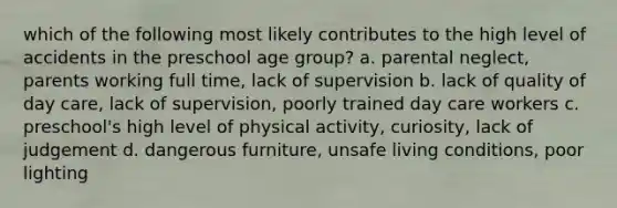 which of the following most likely contributes to the high level of accidents in the preschool age group? a. parental neglect, parents working full time, lack of supervision b. lack of quality of day care, lack of supervision, poorly trained day care workers c. preschool's high level of physical activity, curiosity, lack of judgement d. dangerous furniture, unsafe living conditions, poor lighting