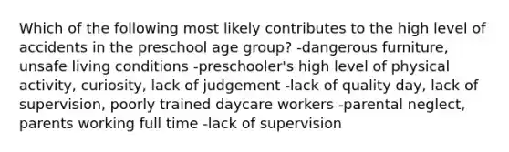 Which of the following most likely contributes to the high level of accidents in the preschool age group? -dangerous furniture, unsafe living conditions -preschooler's high level of physical activity, curiosity, lack of judgement -lack of quality day, lack of supervision, poorly trained daycare workers -parental neglect, parents working full time -lack of supervision