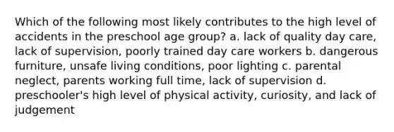 Which of the following most likely contributes to the high level of accidents in the preschool age group? a. lack of quality day care, lack of supervision, poorly trained day care workers b. dangerous furniture, unsafe living conditions, poor lighting c. parental neglect, parents working full time, lack of supervision d. preschooler's high level of physical activity, curiosity, and lack of judgement