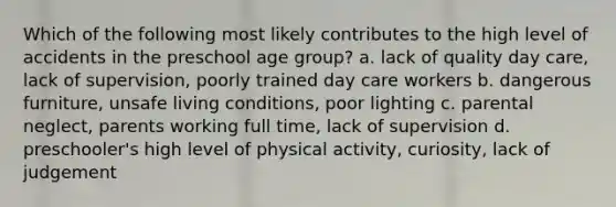 Which of the following most likely contributes to the high level of accidents in the preschool age group? a. lack of quality day care, lack of supervision, poorly trained day care workers b. dangerous furniture, unsafe living conditions, poor lighting c. parental neglect, parents working full time, lack of supervision d. preschooler's high level of physical activity, curiosity, lack of judgement