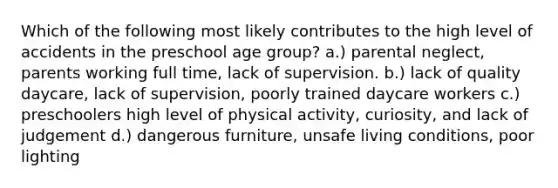 Which of the following most likely contributes to the high level of accidents in the preschool age group? a.) parental neglect, parents working full time, lack of supervision. b.) lack of quality daycare, lack of supervision, poorly trained daycare workers c.) preschoolers high level of physical activity, curiosity, and lack of judgement d.) dangerous furniture, unsafe living conditions, poor lighting