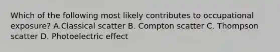 Which of the following most likely contributes to occupational exposure? A.Classical scatter B. Compton scatter C. Thompson scatter D. Photoelectric effect