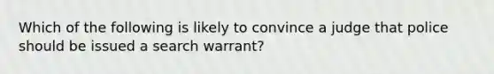 Which of the following is likely to convince a judge that police should be issued a search warrant?