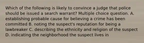 Which of the following is likely to convince a judge that police should be issued a search warrant? Multiple choice question. A. establishing probable cause for believing a crime has been committed B. noting the suspect's reputation for being a lawbreaker C. describing the ethnicity and religion of the suspect D. indicating the neighborhood the suspect lives in