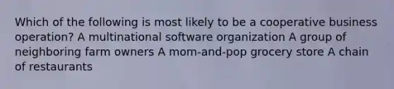 Which of the following is most likely to be a cooperative business operation? A multinational software organization A group of neighboring farm owners A mom-and-pop grocery store A chain of restaurants