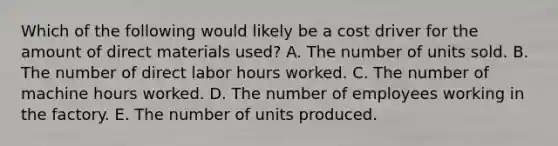 Which of the following would likely be a cost driver for the amount of direct materials used? A. The number of units sold. B. The number of direct labor hours worked. C. The number of machine hours worked. D. The number of employees working in the factory. E. The number of units produced.