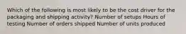 Which of the following is most likely to be the cost driver for the packaging and shipping activity? Number of setups Hours of testing Number of orders shipped Number of units produced