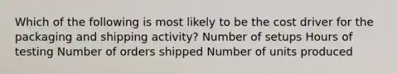 Which of the following is most likely to be the cost driver for the packaging and shipping activity? Number of setups Hours of testing Number of orders shipped Number of units produced