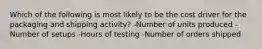 Which of the following is most likely to be the cost driver for the packaging and shipping​ activity? -Number of units produced -Number of setups -Hours of testing -Number of orders shipped