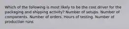 Which of the following is most likely to be the cost driver for the packaging and shipping activity? Number of setups. Number of components. Number of orders. Hours of testing. Number of production runs