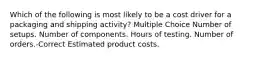 Which of the following is most likely to be a cost driver for a packaging and shipping activity? Multiple Choice Number of setups. Number of components. Hours of testing. Number of orders.-Correct Estimated product costs.