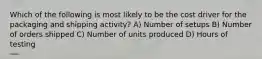 Which of the following is most likely to be the cost driver for the packaging and shipping activity? A) Number of setups B) Number of orders shipped C) Number of units produced D) Hours of testing