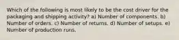 Which of the following is most likely to be the cost driver for the packaging and shipping activity? a) Number of components. b) Number of orders. c) Number of returns. d) Number of setups. e) Number of production runs.