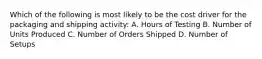 Which of the following is most likely to be the cost driver for the packaging and shipping activity: A. Hours of Testing B. Number of Units Produced C. Number of Orders Shipped D. Number of Setups