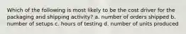 Which of the following is most likely to be the cost driver for the packaging and shipping activity? a. number of orders shipped b. number of setups c. hours of testing d. number of units produced