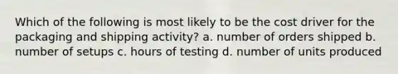 Which of the following is most likely to be the cost driver for the packaging and shipping activity? a. number of orders shipped b. number of setups c. hours of testing d. number of units produced