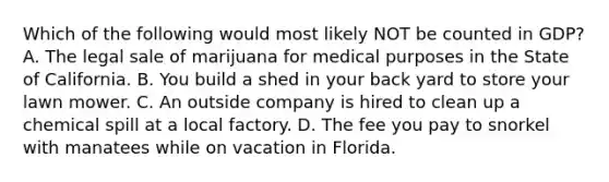 Which of the following would most likely NOT be counted in GDP? A. The legal sale of marijuana for medical purposes in the State of California. B. You build a shed in your back yard to store your lawn mower. C. An outside company is hired to clean up a chemical spill at a local factory. D. The fee you pay to snorkel with manatees while on vacation in Florida.