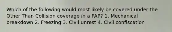 Which of the following would most likely be covered under the Other Than Collision coverage in a PAP? 1. Mechanical breakdown 2. Freezing 3. Civil unrest 4. Civil confiscation