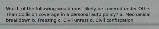 Which of the following would most likely be covered under Other Than Collision coverage in a personal auto policy? a. Mechanical breakdown b. Freezing c. Civil unrest d. Civil confiscation