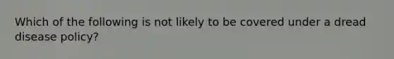 Which of the following is not likely to be covered under a dread disease policy?