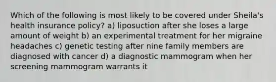 Which of the following is most likely to be covered under Sheila's health insurance policy? a) liposuction after she loses a large amount of weight b) an experimental treatment for her migraine headaches c) genetic testing after nine family members are diagnosed with cancer d) a diagnostic mammogram when her screening mammogram warrants it