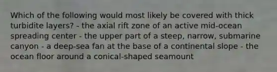 Which of the following would most likely be covered with thick turbidite layers? - the axial rift zone of an active mid-ocean spreading center - the upper part of a steep, narrow, submarine canyon - a deep-sea fan at the base of a continental slope - the ocean floor around a conical-shaped seamount