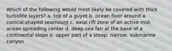 Which of the following would most likely be covered with thick turbidite layers? a. top of a guyot b. ocean floor around a conical-shaped seamount c. axial rift zone of an active mid-ocean spreading center d. deep-sea fan at the base of a continental slope e. upper part of a steep, narrow, submarine canyon