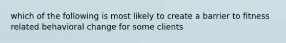 which of the following is most likely to create a barrier to fitness related behavioral change for some clients