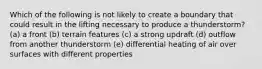 Which of the following is not likely to create a boundary that could result in the lifting necessary to produce a thunderstorm? (a) a front (b) terrain features (c) a strong updraft (d) outflow from another thunderstorm (e) differential heating of air over surfaces with different properties