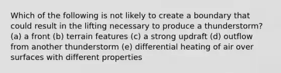 Which of the following is not likely to create a boundary that could result in the lifting necessary to produce a thunderstorm? (a) a front (b) terrain features (c) a strong updraft (d) outflow from another thunderstorm (e) differential heating of air over surfaces with different properties