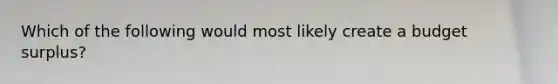 Which of the following would most likely create a budget surplus?