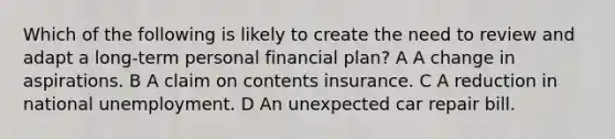 Which of the following is likely to create the need to review and adapt a long-term personal financial plan? A A change in aspirations. B A claim on contents insurance. C A reduction in national unemployment. D An unexpected car repair bill.