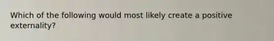 Which of the following would most likely create a positive externality?