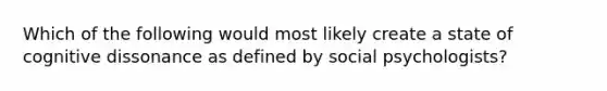 Which of the following would most likely create a state of cognitive dissonance as defined by social psychologists?