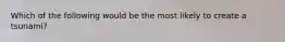 Which of the following would be the most likely to create a tsunami?
