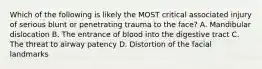 Which of the following is likely the MOST critical associated injury of serious blunt or penetrating trauma to the​ face? A. Mandibular dislocation B. The entrance of blood into the digestive tract C. The threat to airway patency D. Distortion of the facial landmarks