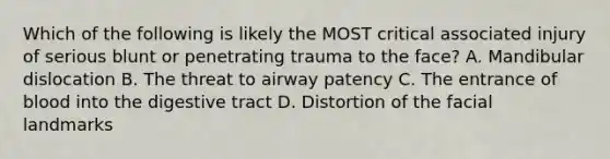 Which of the following is likely the MOST critical associated injury of serious blunt or penetrating trauma to the​ face? A. Mandibular dislocation B. The threat to airway patency C. The entrance of blood into the digestive tract D. Distortion of the facial landmarks