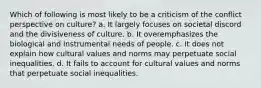 Which of following is most likely to be a criticism of the conflict perspective on culture? a. It largely focuses on societal discord and the divisiveness of culture. b. It overemphasizes the biological and instrumental needs of people. c. It does not explain how cultural values and norms may perpetuate social inequalities. d. It fails to account for cultural values and norms that perpetuate social inequalities.