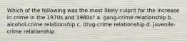 Which of the following was the most likely culprit for the increase in crime in the 1970s and 1980s? a. gang-crime relationship b. alcohol-crime relationship c. drug-crime relationship d. juvenile-crime relationship