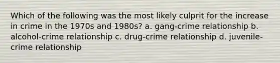 Which of the following was the most likely culprit for the increase in crime in the 1970s and 1980s? a. gang-crime relationship b. alcohol-crime relationship c. drug-crime relationship d. juvenile-crime relationship