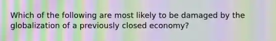 Which of the following are most likely to be damaged by the globalization of a previously closed economy?