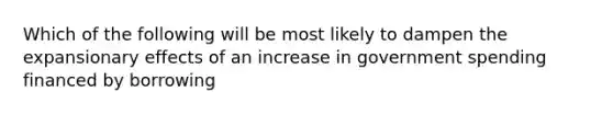 Which of the following will be most likely to dampen the expansionary effects of an increase in government spending financed by borrowing