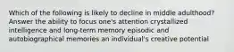 Which of the following is likely to decline in middle adulthood? Answer the ability to focus one's attention crystallized intelligence and long-term memory episodic and autobiographical memories an individual's creative potential