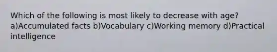 Which of the following is most likely to decrease with age? a)Accumulated facts b)Vocabulary c)Working memory d)Practical intelligence