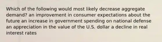 Which of the following would most likely decrease aggregate demand? an improvement in consumer expectations about the future an increase in government spending on national defense an appreciation in the value of the U.S. dollar a decline in real interest rates