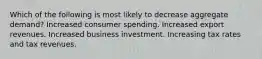 Which of the following is most likely to decrease aggregate demand? Increased consumer spending. Increased export revenues. Increased business investment. Increasing tax rates and tax revenues.