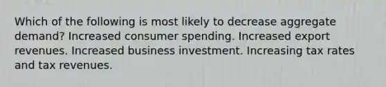 Which of the following is most likely to decrease aggregate demand? Increased consumer spending. Increased export revenues. Increased business investment. Increasing tax rates and tax revenues.